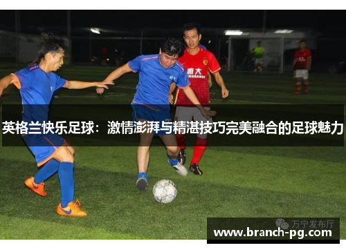 英格兰快乐足球:激情澎湃与精湛技巧完美融合的足球魅力 英格兰快乐足球:激情澎湃与精湛技巧完美融合的足球魅力
