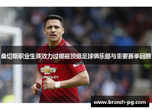 桑切斯职业生涯效力过哪些顶级足球俱乐部与重要赛季回顾 桑切斯职业生涯效力过哪些顶级足球俱乐部与重要赛季回顾