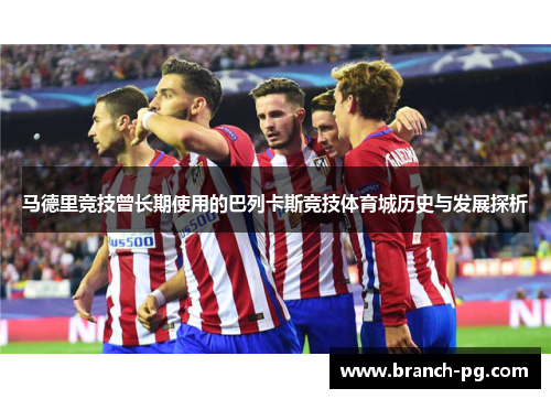 马德里竞技曾长期使用的巴列卡斯竞技体育城历史与发展探析