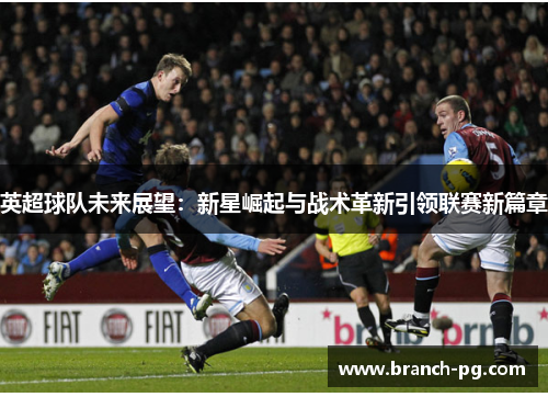 英超球队未来展望：新星崛起与战术革新引领联赛新篇章