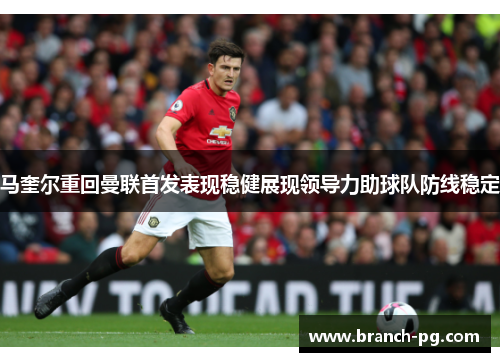 马奎尔重回曼联首发表现稳健展现领导力助球队防线稳定