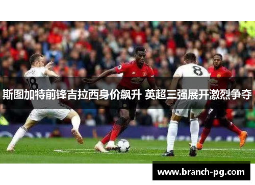 斯图加特前锋吉拉西身价飙升 英超三强展开激烈争夺 斯图加特前锋吉拉西身价飙升 英超三强展开激烈争夺