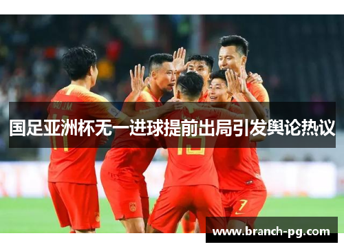 国足亚洲杯无一进球提前出局引发舆论热议 国足亚洲杯无一进球提前出局引发舆论热议