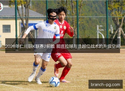 2026年仁川联K联赛2前瞻 脚底拉球与造越位战术的升级空间